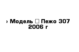  › Модель ­ Пежо 307 2006 г